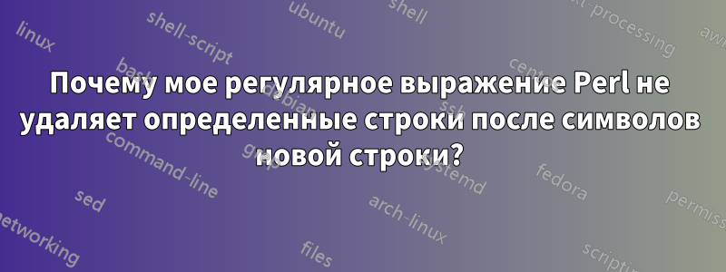 Почему мое регулярное выражение Perl не удаляет определенные строки после символов новой строки?