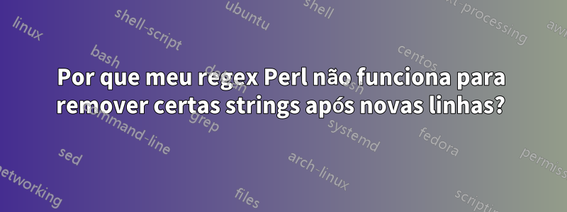 Por que meu regex Perl não funciona para remover certas strings após novas linhas?