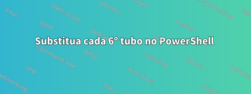 Substitua cada 6º tubo no PowerShell