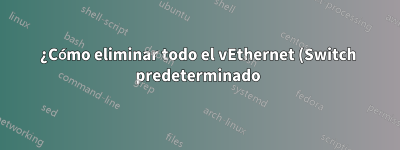 ¿Cómo eliminar todo el vEthernet (Switch predeterminado) de una vez por todas?