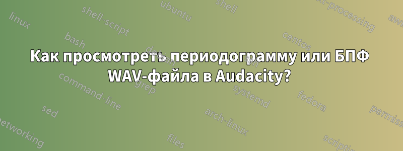 Как просмотреть периодограмму или БПФ WAV-файла в Audacity?