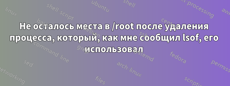 Не осталось места в /root после удаления процесса, который, как мне сообщил lsof, его использовал