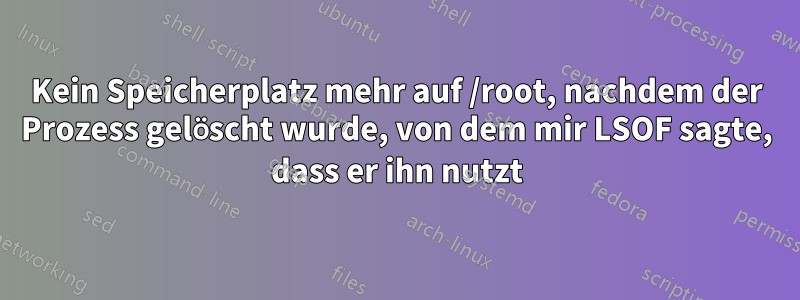 Kein Speicherplatz mehr auf /root, nachdem der Prozess gelöscht wurde, von dem mir LSOF sagte, dass er ihn nutzt