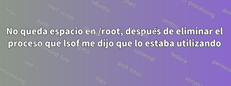 No queda espacio en /root, después de eliminar el proceso que lsof me dijo que lo estaba utilizando