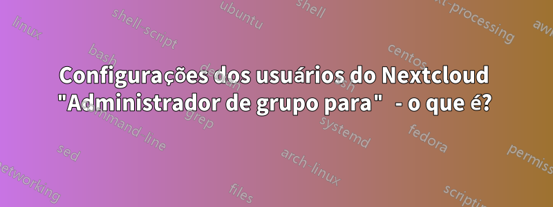 Configurações dos usuários do Nextcloud "Administrador de grupo para" - o que é?