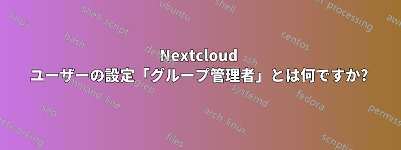 Nextcloud ユーザーの設定「グループ管理者」とは何ですか?