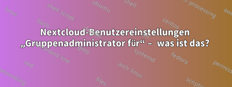 Nextcloud-Benutzereinstellungen „Gruppenadministrator für“ – was ist das?