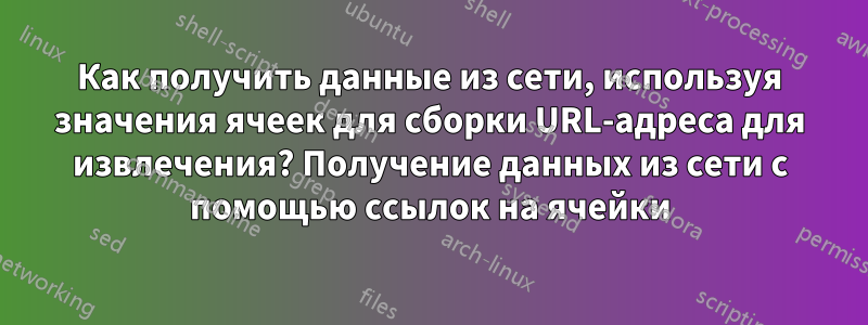 Как получить данные из сети, используя значения ячеек для сборки URL-адреса для извлечения? Получение данных из сети с помощью ссылок на ячейки