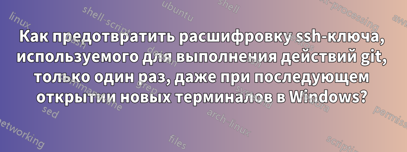 Как предотвратить расшифровку ssh-ключа, используемого для выполнения действий git, только один раз, даже при последующем открытии новых терминалов в Windows?