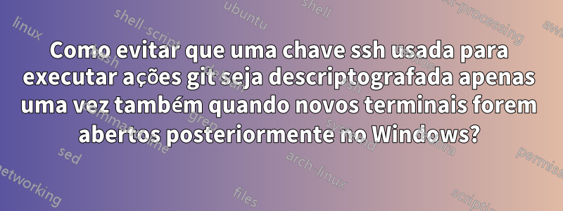 Como evitar que uma chave ssh usada para executar ações git seja descriptografada apenas uma vez também quando novos terminais forem abertos posteriormente no Windows?