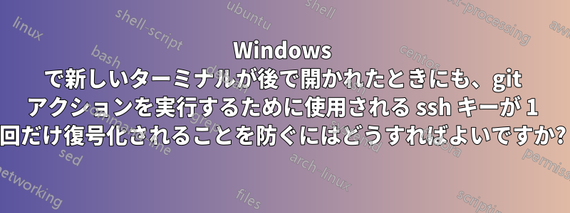 Windows で新しいターミナルが後で開かれたときにも、git アクションを実行するために使用される ssh キーが 1 回だけ復号化されることを防ぐにはどうすればよいですか?