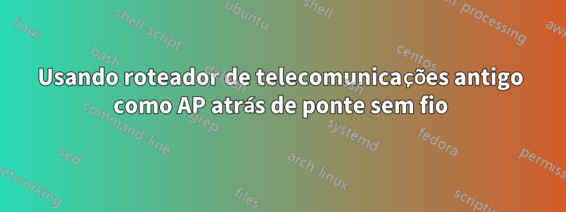 Usando roteador de telecomunicações antigo como AP atrás de ponte sem fio