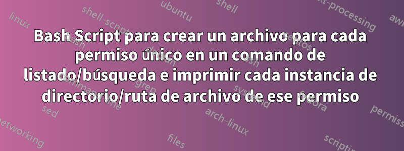 Bash Script para crear un archivo para cada permiso único en un comando de listado/búsqueda e imprimir cada instancia de directorio/ruta de archivo de ese permiso