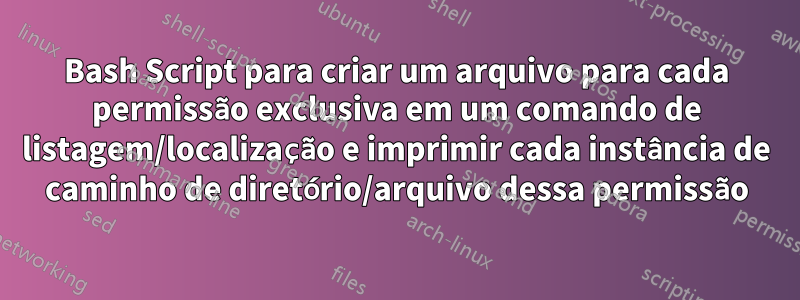 Bash Script para criar um arquivo para cada permissão exclusiva em um comando de listagem/localização e imprimir cada instância de caminho de diretório/arquivo dessa permissão