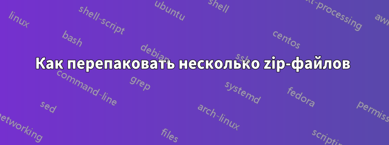 Как перепаковать несколько zip-файлов