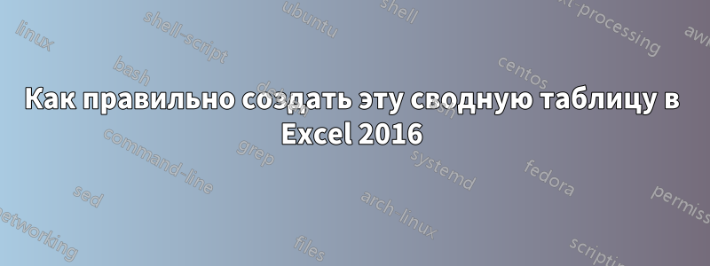 Как правильно создать эту сводную таблицу в Excel 2016