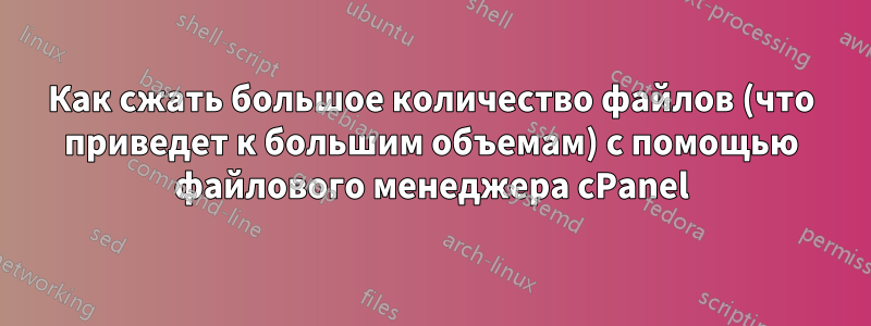 Как сжать большое количество файлов (что приведет к большим объемам) с помощью файлового менеджера cPanel