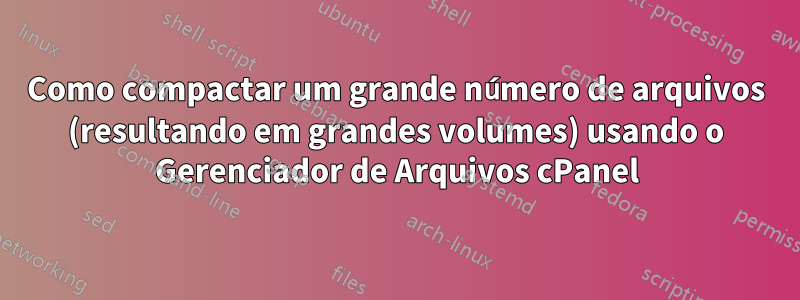 Como compactar um grande número de arquivos (resultando em grandes volumes) usando o Gerenciador de Arquivos cPanel