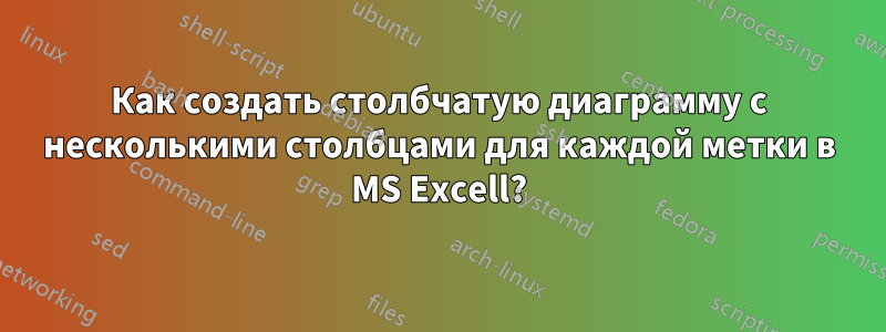 Как создать столбчатую диаграмму с несколькими столбцами для каждой метки в MS Excell?