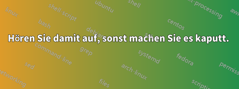 Hören Sie damit auf, sonst machen Sie es kaputt.