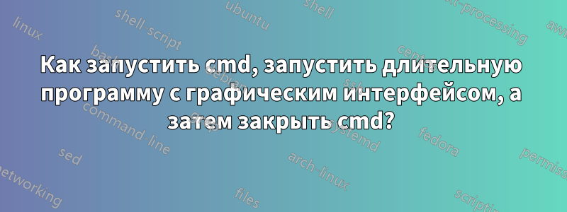 Как запустить cmd, запустить длительную программу с графическим интерфейсом, а затем закрыть cmd?