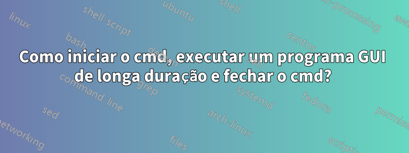 Como iniciar o cmd, executar um programa GUI de longa duração e fechar o cmd?