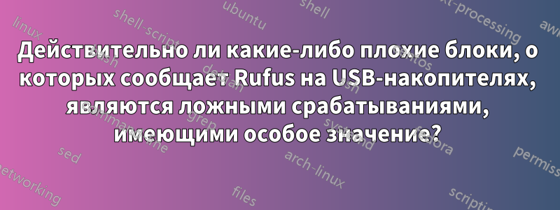 Действительно ли какие-либо плохие блоки, о которых сообщает Rufus на USB-накопителях, являются ложными срабатываниями, имеющими особое значение?