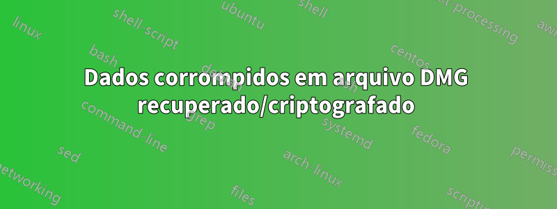 Dados corrompidos em arquivo DMG recuperado/criptografado