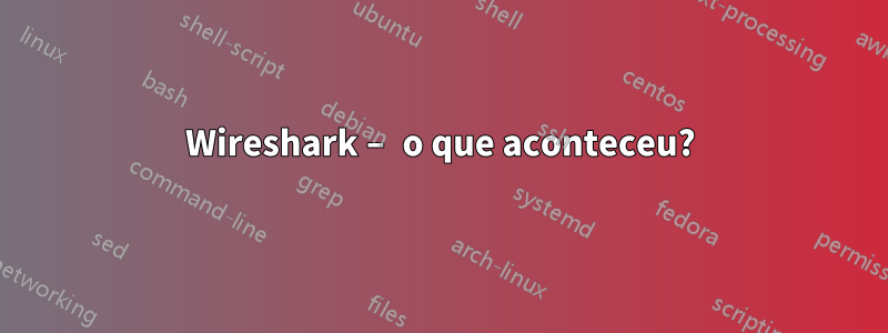 Wireshark – o que aconteceu?