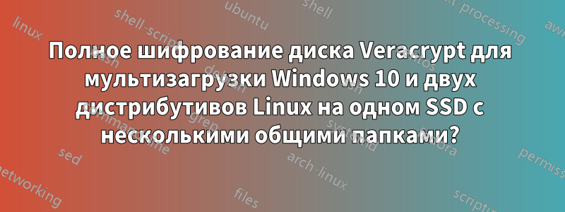 Полное шифрование диска Veracrypt для мультизагрузки Windows 10 и двух дистрибутивов Linux на одном SSD с несколькими общими папками?