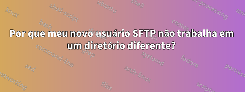 Por que meu novo usuário SFTP não trabalha em um diretório diferente?