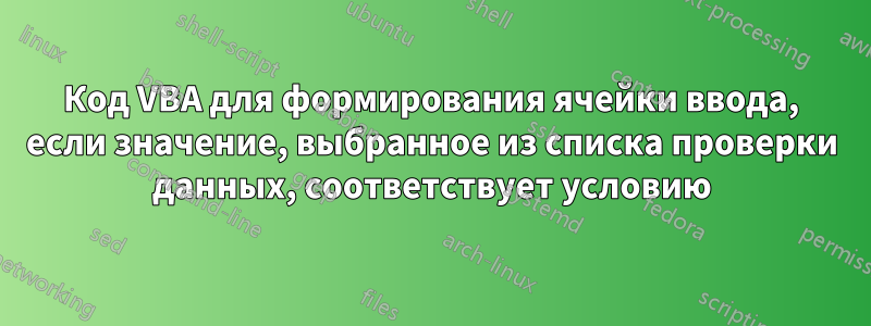 Код VBA для формирования ячейки ввода, если значение, выбранное из списка проверки данных, соответствует условию