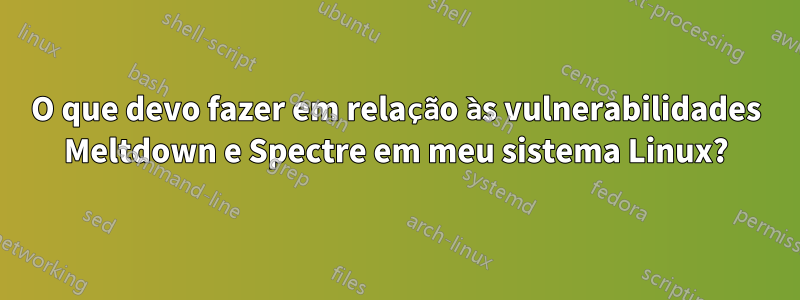O que devo fazer em relação às vulnerabilidades Meltdown e Spectre em meu sistema Linux?