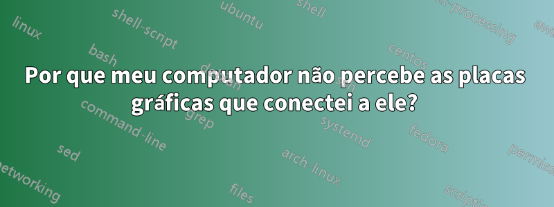 Por que meu computador não percebe as placas gráficas que conectei a ele?
