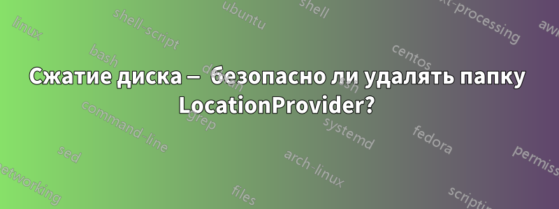 Сжатие диска — безопасно ли удалять папку LocationProvider?