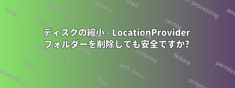 ディスクの縮小 - LocationProvider フォルダーを削除しても安全ですか?