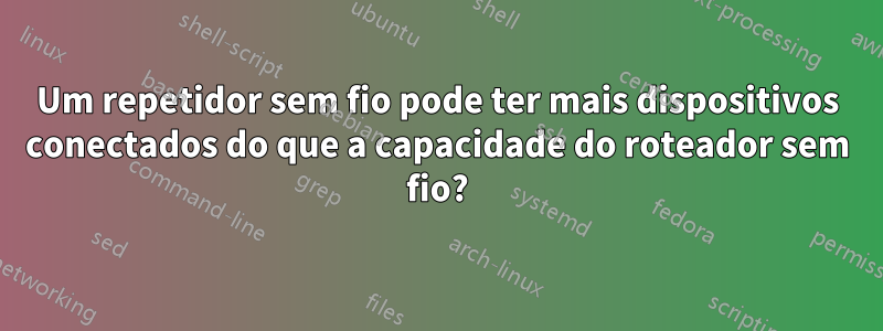Um repetidor sem fio pode ter mais dispositivos conectados do que a capacidade do roteador sem fio?