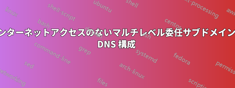 インターネットアクセスのないマルチレベル委任サブドメインの DNS 構成