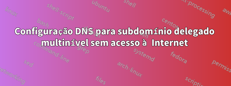 Configuração DNS para subdomínio delegado multinível sem acesso à Internet
