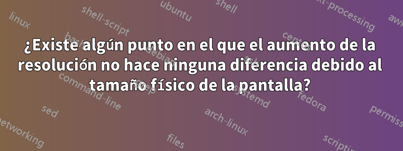 ¿Existe algún punto en el que el aumento de la resolución no hace ninguna diferencia debido al tamaño físico de la pantalla?