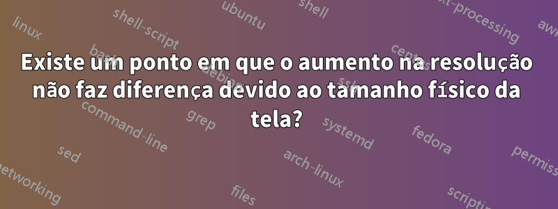 Existe um ponto em que o aumento na resolução não faz diferença devido ao tamanho físico da tela?