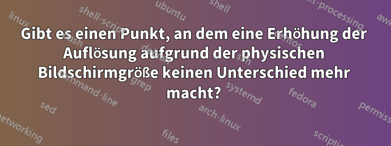 Gibt es einen Punkt, an dem eine Erhöhung der Auflösung aufgrund der physischen Bildschirmgröße keinen Unterschied mehr macht?