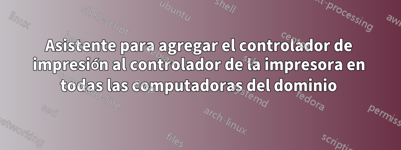 Asistente para agregar el controlador de impresión al controlador de la impresora en todas las computadoras del dominio