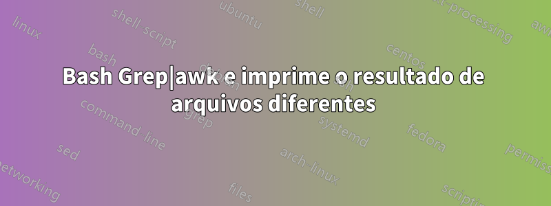 Bash Grep|awk e imprime o resultado de arquivos diferentes