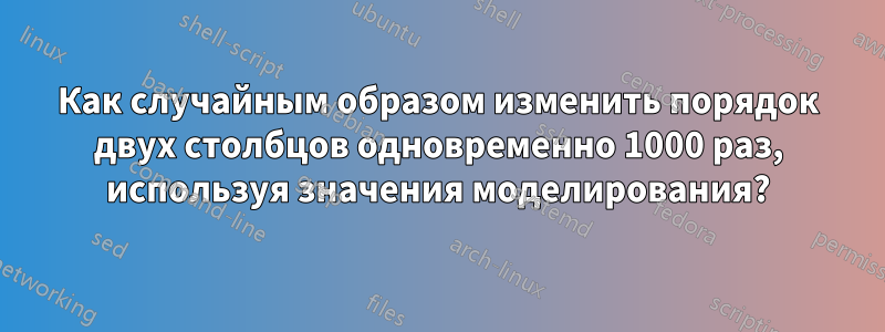 Как случайным образом изменить порядок двух столбцов одновременно 1000 раз, используя значения моделирования?