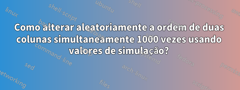 Como alterar aleatoriamente a ordem de duas colunas simultaneamente 1000 vezes usando valores de simulação?