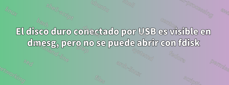 El disco duro conectado por USB es visible en dmesg, pero no se puede abrir con fdisk