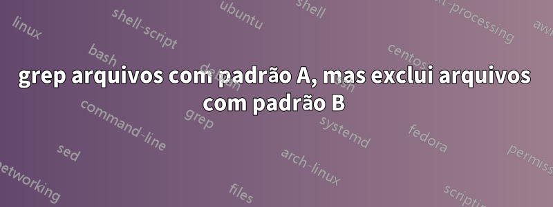 grep arquivos com padrão A, mas exclui arquivos com padrão B
