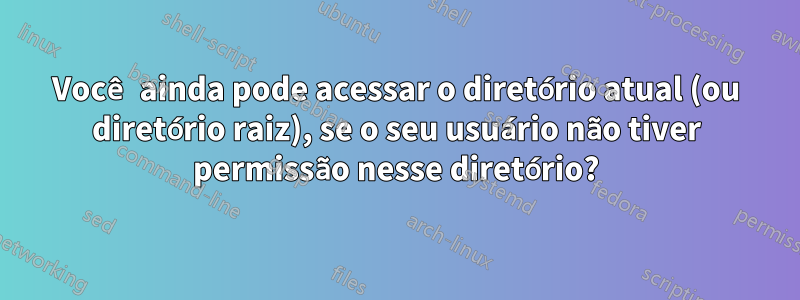 Você ainda pode acessar o diretório atual (ou diretório raiz), se o seu usuário não tiver permissão nesse diretório?