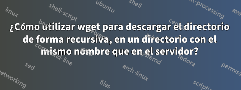 ¿Cómo utilizar wget para descargar el directorio de forma recursiva, en un directorio con el mismo nombre que en el servidor?